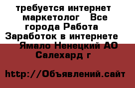 требуется интернет- маркетолог - Все города Работа » Заработок в интернете   . Ямало-Ненецкий АО,Салехард г.